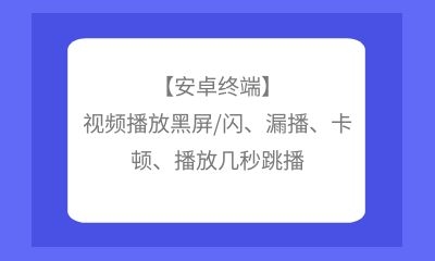 【安卓終端】視頻播放黑屏/閃、漏播、卡頓、播放幾秒跳播